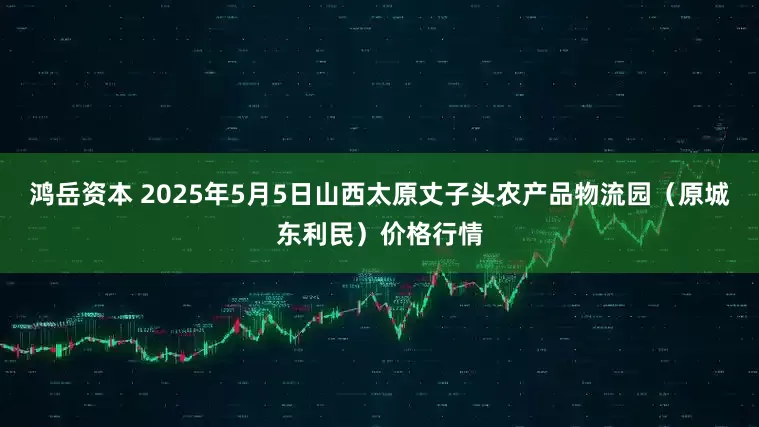 鸿岳资本 2025年5月5日山西太原丈子头农产品物流园（原城东利民）价格行情