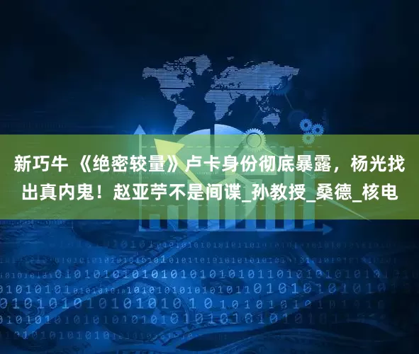 新巧牛 《绝密较量》卢卡身份彻底暴露，杨光找出真内鬼！赵亚苧不是间谍_孙教授_桑德_核电