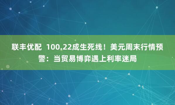 联丰优配  100.22成生死线！美元周末行情预警：当贸易博弈遇上利率迷局