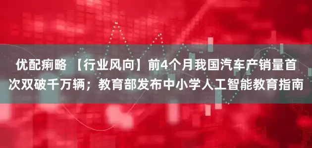 优配痢略 【行业风向】前4个月我国汽车产销量首次双破千万辆；教育部发布中小学人工智能教育指南