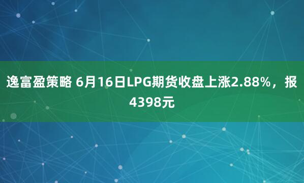 逸富盈策略 6月16日LPG期货收盘上涨2.88%，报4398元