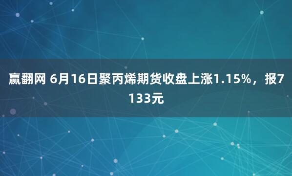 赢翻网 6月16日聚丙烯期货收盘上涨1.15%，报7133元