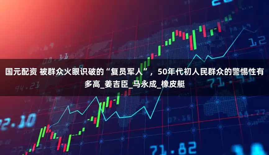 国元配资 被群众火眼识破的“复员军人”，50年代初人民群众的警惕性有多高_姜吉臣_马永成_橡皮艇