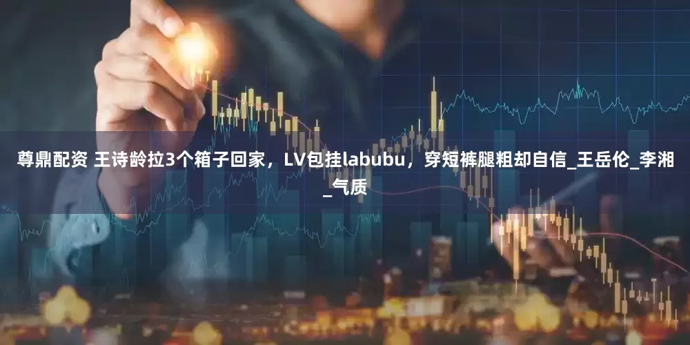 尊鼎配资 王诗龄拉3个箱子回家，LV包挂labubu，穿短裤腿粗却自信_王岳伦_李湘_气质