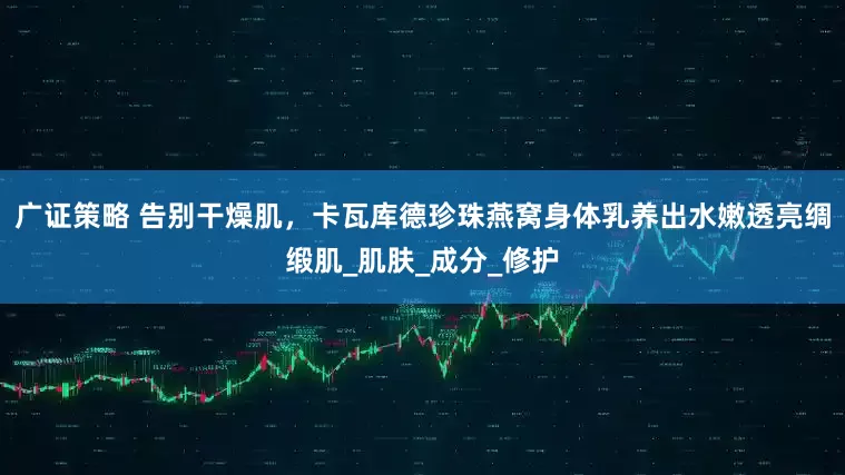 广证策略 告别干燥肌，卡瓦库德珍珠燕窝身体乳养出水嫩透亮绸缎肌_肌肤_成分_修护