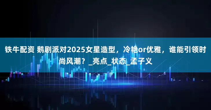 铁牛配资 鹅剧派对2025女星造型，冷艳or优雅，谁能引领时尚风潮？_亮点_状态_孟子义
