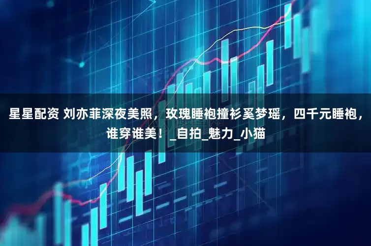 星星配资 刘亦菲深夜美照，玫瑰睡袍撞衫奚梦瑶，四千元睡袍，谁穿谁美！_自拍_魅力_小猫