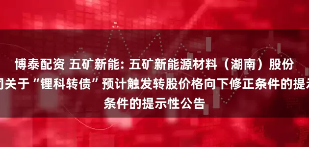 博泰配资 五矿新能: 五矿新能源材料（湖南）股份有限公司关于“锂科转债”预计触发转股价格向下修正条件的提示性公告