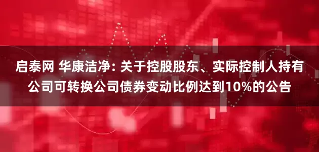 启泰网 华康洁净: 关于控股股东、实际控制人持有公司可转换公司债券变动比例达到10%的公告