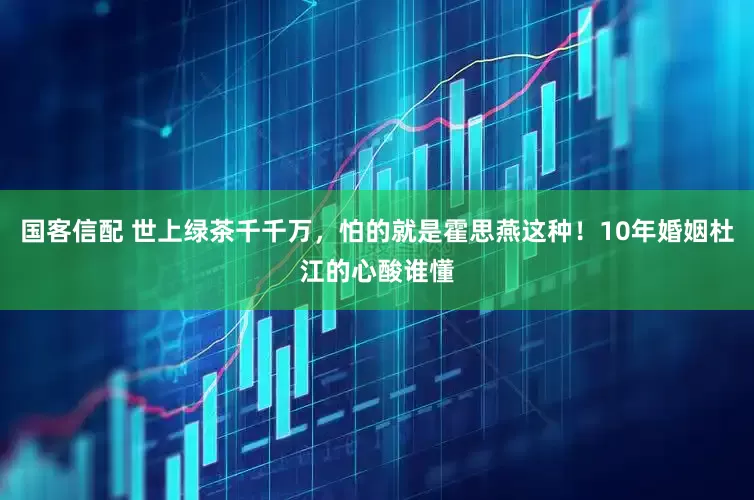 国客信配 世上绿茶千千万，怕的就是霍思燕这种！10年婚姻杜江的心酸谁懂