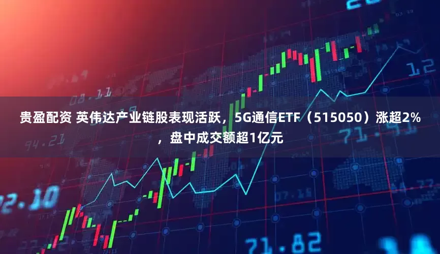 贵盈配资 英伟达产业链股表现活跃，5G通信ETF（515050）涨超2%，盘中成交额超1亿元