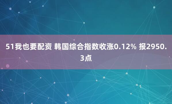 51我也要配资 韩国综合指数收涨0.12% 报2950.3点