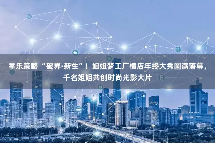 掌乐策略 “破界·新生”！姐姐梦工厂横店年终大秀圆满落幕，千名姐姐共创时尚光影大片