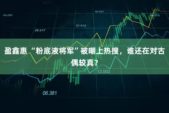 盈鑫惠 “粉底液将军”被嘲上热搜，谁还在对古偶较真？